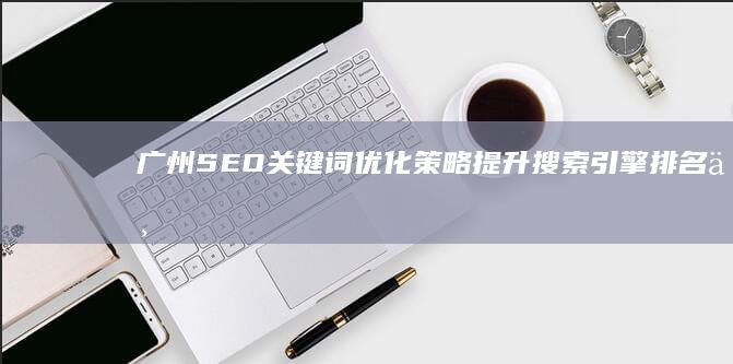 广州SEO关键词优化策略：提升搜索引擎排名与网站流量